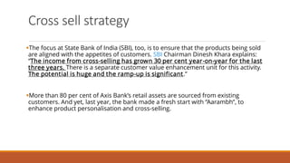 Cross sell strategy
▪The focus at State Bank of India (SBI), too, is to ensure that the products being sold
are aligned with the appetites of customers. SBI Chairman Dinesh Khara explains:
“The income from cross-selling has grown 30 per cent year-on-year for the last
three years. There is a separate customer value enhancement unit for this activity.
The potential is huge and the ramp-up is significant.”
▪More than 80 per cent of Axis Bank’s retail assets are sourced from existing
customers. And yet, last year, the bank made a fresh start with “Aarambh”, to
enhance product personalisation and cross-selling.
 