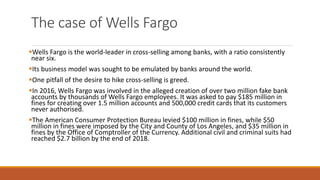 The case of Wells Fargo
▪Wells Fargo is the world-leader in cross-selling among banks, with a ratio consistently
near six.
▪Its business model was sought to be emulated by banks around the world.
▪One pitfall of the desire to hike cross-selling is greed.
▪In 2016, Wells Fargo was involved in the alleged creation of over two million fake bank
accounts by thousands of Wells Fargo employees. It was asked to pay $185 million in
fines for creating over 1.5 million accounts and 500,000 credit cards that its customers
never authorised.
▪The American Consumer Protection Bureau levied $100 million in fines, while $50
million in fines were imposed by the City and County of Los Angeles, and $35 million in
fines by the Office of Comptroller of the Currency. Additional civil and criminal suits had
reached $2.7 billion by the end of 2018.
 
