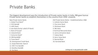 Private Banks
The biggest development was the introduction of Private sector banks in India. RBI gave license
Private sector banks to establish themselves in the country from 1994 onwards
New Private Sector Banks Old Private Sector Banks – Established before 1968
1. Global Trust Bank* 1. Catholic Syrian Bank
2. ICICI Bank@ 2. City Union Bank
3. HDFC Bank 3. Dhanlaxmi Bank
4. Axis Bank (Earlier called UTI Bank) 4. RBL Bank
5. Bank of Punjab* 5 Tamilnad Mercantile Bank
6. IndusInd Bank 6. Jammu & Kashmir Bank
7. Centurion Bank* 7. Federal Bank
8. IDBI Bank@@ 8. Karur Vysya Bank
9. Times Bank* 9. Nainital Bank
10. Development Credit Bank 10. Karnatak Bank
11. Kotak Mahindra Bank #
12. IDFC First Bank##
13. Bandhan Bank##
14. Yes Bank Listing not in any particular order
 