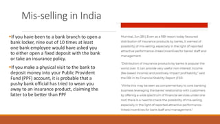 Mis-selling in India
▪If you have been to a bank branch to open a
bank locker, nine out of 10 times at least
one bank employee would have asked you
to either open a fixed deposit with the bank
or take an insurance policy.
▪If you make a physical visit to the bank to
deposit money into your Public Provident
Fund (PPF) account, it is probable that a
pushy bank official has tried to wean you
away to an insurance product, claiming the
latter to be better than PPF
 