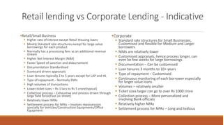 Retail lending vs Corporate Lending - Indicative
▪Retail/Small Business
▪ Higher rate of Interest except Retail Housing loans
▪ Mostly Standard rate structures except for large value
borrowings for each product
▪ Normally has a processing fees as an additional revenue
stream
▪ Higher Net Interest Margin (NIM)
▪ Faster Speed of sanction and disbursement
▪ Documentation Standardised
▪ Scorecard driven appraisals
▪ Loan tenures typically 2 to 5 years except for LAP and HL
▪ Type of repayment – Normally EMIs
▪ High volumes of transactions
▪ Lower ticket sizes – Rs 1 lacs to Rs 5 crore(typical)
▪ Collection process – Exhaustive and process driven through
large field force(Feet on street)
▪ Relatively lower NPAs
▪ Settlement process for NPAs – Involves repossession
specially for Vehicles/Construction Equipments/Office
Equipment
▪Corporate
▪ Standard rate structures for Small Businesses,
Customised and flexible for Medium and Larger
borrowers
▪ NIMs are relatively lower
▪ Customised appraisals, hence process longer, can
even be few weeks for large borrowings
▪ Documentation – Can be customised
▪ Loan tenures 3 months to 10+ years
▪ Type of repayment – Customised
▪ Continuous monitoring of each borrower especially
for larger value loans
▪ Volumes – relatively smaller
▪ Ticket sizes larger can go to over Rs 1000 crore
▪ Collection process – More personalized and
involving Bank officials
▪ Relatively higher NPAs
▪ Settlement process for NPAs – Long and tedious
 