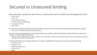 Secured vs Unsecured lending
▪Secured lending is typically one where there is a collateral/Asset which is hypothecated /Mortgaged to the Bank
▪ Home Loans
▪ Auto Loan
▪ Loan against property
▪ Loan for Plant and Machinery
▪ Loan against shares
▪ Gold Loans
▪In secured lending typically the lender provides the loan for a % of the Asset value with the balance as margin
▪ This varies for different type of Assets//Products
▪In case of Secured lending, the ownership of the asset remains with the borrower and the lender has the asset
only as a security against the Loan
▪ Only in case of Leasing which is done by NBFCs, the ownership is with the Lessor(aka lender) and the Lessee(aka borrower) is
the user of the Asset on lease(rent)
▪Unsecured lending is one where there is no asset or collateral for the Loan. It is pure risk based lending
▪ Personal Loans
▪ Business Loans
▪ Working Capital Loans
▪ Credit Cards
▪ BNPL
 