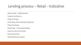 Lending process – Retail - Indicative
▪Bureau data – CIBIL/Experian
▪Income Tax Returns
▪Type of Income
▪Cash flows of the Individual /Business
▪Type of Industry
▪Asset type – Income generating
▪Loan to value of the Asset
▪Scorecard driven
▪Bank Statement analysis
 