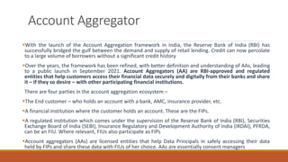 Account Aggregator
▪With the launch of the Account Aggregation framework in India, the Reserve Bank of India (RBI) has
successfully bridged the gulf between the demand and supply of retail lending. Credit can now percolate
to a large volume of borrowers without a significant credit history
▪Over the years, the framework has been refined, with better definition and understanding of AAs, leading
to a public launch in September 2021. Account Aggregators (AA) are RBI-approved and regulated
entities that help customers access their financial data securely and digitally from their banks and share
it – if they so desire – with other participating financial institutions.
There are four parties in the account aggregation ecosystem –
▪The End customer – who holds an account with a bank, AMC, Insurance provider, etc.
▪A financial institution where the customer holds an account. These are the FIPs.
▪A regulated institution which comes under the supervision of the Reserve Bank of India (RBI), Securities
Exchange Board of India (SEBI), Insurance Regulatory and Development Authority of India (IRDAI), PFRDA,
can be an FIU. Where relevant, FIUs also participate as FIPs
▪Account aggregators (AAs) are licensed entities that help Data Principals in safely accessing their data
held by FIPs and share these data with FIUs of her choice. AAs are essentially consent managers
 