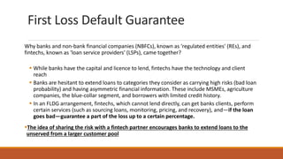 First Loss Default Guarantee
Why banks and non-bank financial companies (NBFCs), known as 'regulated entities' (REs), and
fintechs, known as 'loan service providers' (LSPs), came together?
▪ While banks have the capital and licence to lend, fintechs have the technology and client
reach
▪ Banks are hesitant to extend loans to categories they consider as carrying high risks (bad loan
probability) and having asymmetric financial information. These include MSMEs, agriculture
companies, the blue-collar segment, and borrowers with limited credit history.
▪ In an FLDG arrangement, fintechs, which cannot lend directly, can get banks clients, perform
certain services (such as sourcing loans, monitoring, pricing, and recovery), and—if the loan
goes bad—guarantee a part of the loss up to a certain percentage.
▪The idea of sharing the risk with a fintech partner encourages banks to extend loans to the
unserved from a larger customer pool
 