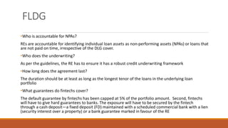FLDG
•Who is accountable for NPAs?
REs are accountable for identifying individual loan assets as non-performing assets (NPAs) or loans that
are not paid on time, irrespective of the DLG cover.
•Who does the underwriting?
As per the guidelines, the RE has to ensure it has a robust credit underwriting framework
•How long does the agreement last?
The duration should be at least as long as the longest tenor of the loans in the underlying loan
portfolio
•What guarantees do fintechs cover?
The default guarantee by fintechs has been capped at 5% of the portfolio amount. Second, fintechs
will have to give hard guarantees to banks. The exposure will have to be secured by the fintech
through a cash deposit—a fixed deposit (FD) maintained with a scheduled commercial bank with a lien
(security interest over a property) or a bank guarantee marked in favour of the RE
 