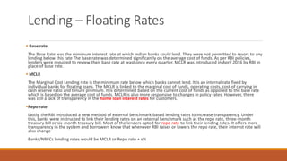 Lending – Floating Rates
▪ Base rate
The Base Rate was the minimum interest rate at which Indian banks could lend. They were not permitted to resort to any
lending below this rate The base rate was determined significantly on the average cost of funds. As per RBI policies,
lenders were required to review their base rate at least once every quarter. MCLR was introduced in April 2016 by RBI in
place of base rate.
▪ MCLR
The Marginal Cost Lending rate is the minimum rate below which banks cannot lend. It is an internal rate fixed by
individual banks for floating loans. The MCLR is linked to the marginal cost of funds, operating costs, cost of carrying in
cash reserve ratio and tenure premium. It is determined based on the current cost of funds as opposed to the base rate
which is based on the average cost of funds. MCLR is also more responsive to changes in policy rates. However, there
was still a lack of transparency in the home loan interest rates for customers.
▪Repo rate
Lastly, the RBI introduced a new method of external benchmark-based lending rates to increase transparency. Under
this, banks were instructed to link their lending rates on an external benchmark such as the repo rate, three-month
treasury bill or six-month treasury bill. Most of the lenders opted for repo rate to link their lending rates. It offers more
transparency in the system and borrowers know that whenever RBI raises or lowers the repo rate, their interest rate will
also change
Banks/NBFCs lending rates would be MCLR or Repo rate + x%
 