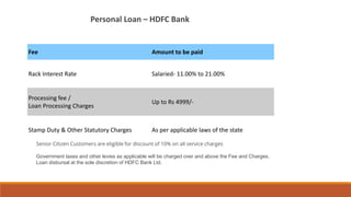 Fee Amount to be paid
Rack Interest Rate Salaried- 11.00% to 21.00%
Processing fee /
Loan Processing Charges
Up to Rs 4999/-
Stamp Duty & Other Statutory Charges As per applicable laws of the state
Senior Citizen Customers are eligible for discount of 10% on all service charges
Government taxes and other levies as applicable will be charged over and above the Fee and Charges.
Loan disbursal at the sole discretion of HDFC Bank Ltd.
Personal Loan – HDFC Bank
 