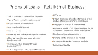 Pricing of Loans – Retail/Small Business
▪Type of borrower – Individual or Corporate
▪Type of Asset – Auto/Home/Unsecured
▪Usage – Private or Commercial
▪Loan to Value of the Asset
▪Tenure of Loans
▪Processing fees and other charges for the Loan
▪Other fee based Income along with the
Loan(Insurance)
▪Business whether Direct or through
Dealer/DSA/TPP
▪Cost of Acquisition – Manpower/Admin/Infra
▪CIC Score
▪Default Risk based on past performance of the
product of the Bank and/or in the Industry
▪Geographical location of the Borrower
▪Alternative source of Borrowing available for the
customer – Competition( Direct and Adjacent)
▪Number and type of competitors
▪Demand for the product in the market
▪Strategy of the Bank to grow the portfolio
▪Product profitability
 