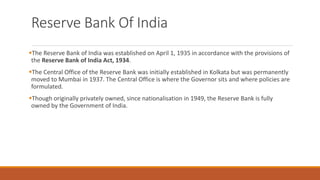 Reserve Bank Of India
▪The Reserve Bank of India was established on April 1, 1935 in accordance with the provisions of
the Reserve Bank of India Act, 1934.
▪The Central Office of the Reserve Bank was initially established in Kolkata but was permanently
moved to Mumbai in 1937. The Central Office is where the Governor sits and where policies are
formulated.
▪Though originally privately owned, since nationalisation in 1949, the Reserve Bank is fully
owned by the Government of India.
 