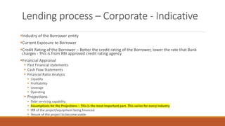 Lending process – Corporate - Indicative
▪Industry of the Borrower entity
▪Current Exposure to Borrower
▪Credit Rating of the Borrower – Better the credit rating of the Borrower, lower the rate that Bank
charges - This is from RBI approved credit rating agency
▪Financial Appraisal
▪ Past Financial statements
▪ Cash Flow Statements
▪ Financial Ratio Analysis
▪ Liquidity
▪ Profitability
▪ Leverage
▪ Operating
▪ Projections
▪ Debt servicing capability
▪ Assumptions for the Projections – This is the most important part. This varies for every Industry
▪ IRR of the project/equipment being financed
▪ Tenure of the project to become viable
 