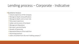 Lending process – Corporate - Indicative
▪Qualitative Analysis
▪ Industry experience of the Company
▪ Managerial depth and qualifications
▪ Managerial depth and turnover rate
▪ Past project experience
▪ Caliber and structure of the Board
▪ Management Reputation
▪ Borrower’s personal Equity
▪ Breadth of Ownership
▪ Reputation/Stature of the Audit firm
▪ Accounting practices
▪ Letter of Comfort from the main holding company ?
 