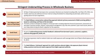 Stringent Underwriting Process in Wholesale Business
Customer Selection
• All New-To-Bank potential borrowers (incl. promoter/ directors) are checked including CIBIL, Suit filed, CFR, CRILC, etc.
• Further, bank has also defined minimum internal rating thresholds for onboarding any borrower,which acts as a
guiding factor for loan originations.
Due Diligence with
focus on Cash Flows
Smell Check
Risk based approvals
• The Bank follows a conservative underwriting approach wherein primary assessment of debt servicing ability is
based on underlying cash flows of the borrower.
• The Bank conducts detailed due diligence of the borrower including objective financial assessment, assessment of
borrower’s business profile, industry, ownership & management, key risks and customer’s past track record, which in
turn helps determining the Bank’s appetite for the exposure.
• As part of underwriting process market feedback is obtained from borrower’s peers, customers, suppliers,
external rating agencies, banks, etc.
• The Bank follows a ‘risk-based’ approach for credit sanctions wherein higher risk exposures (basis internal
rating, quantum and tenure) require approval from higher approval authority.
1
2
3
5
Note: The underwriting process mentioned above, may change depending on product to product. 44
Granular Exposure
• Focusing on granular small to medium ticket size credit exposures with average ticket size of New to Bank exposure at
Rs. 60 Cr.
4
c. Wholesale Financing Section 8: Risk Management & Asset Quality
 
