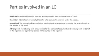 Parties involved in an LC
Applicant An applicant (buyer) is a person who requests his bank to issue a letter of credit.
Beneficiary A beneficiary is basically the seller who receives his payment under the process.
Issuing bank The issuing bank (also called an opening bank) is responsible for issuing the letter of credit at
the request of the buyer.
Advising bank The advising bank is responsible for the transfer of documents to the issuing bank on behalf
of the exporter and is generally located in the country of the exporter.
 