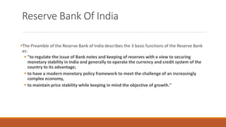 Reserve Bank Of India
▪The Preamble of the Reserve Bank of India describes the 3 basic functions of the Reserve Bank
as:
▪ "to regulate the issue of Bank notes and keeping of reserves with a view to securing
monetary stability in India and generally to operate the currency and credit system of the
country to its advantage;
▪ to have a modern monetary policy framework to meet the challenge of an increasingly
complex economy,
▪ to maintain price stability while keeping in mind the objective of growth."
 