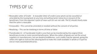 TYPES OF LC
▪Revocable Letter of Credit - A revocable letter of credit is one which can be cancelled or
amended by the issuing bank at any time and without prior notice to or consent of the
beneficiary. From the exporter’s point of view such LCs are not safe. The LC should clearly state
that the same is revocable.
▪Irrevocable – This cannot be amended or revoked without the consent of all parties
▪Revolving – This can be revolving in terms of time or Value
▪Transferable LC - A Transferable Credit is one that can be transferred by the original (first)
beneficiary to one or more second beneficiaries. When the sellers of goods are not the actual
suppliers or manufacturers, but are dealers/middlemen, such credits may be opened, giving the
sellers the right to instruct the advising bank to make the credit available in whole or in part to
one or more second beneficiaries.
 