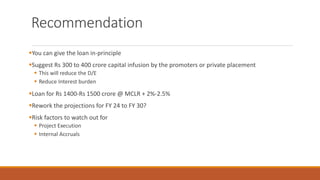 Recommendation
▪You can give the loan in-principle
▪Suggest Rs 300 to 400 crore capital infusion by the promoters or private placement
▪ This will reduce the D/E
▪ Reduce Interest burden
▪Loan for Rs 1400-Rs 1500 crore @ MCLR + 2%-2.5%
▪Rework the projections for FY 24 to FY 30?
▪Risk factors to watch out for
▪ Project Execution
▪ Internal Accruals
 