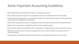 Some important Accounting Guidelines
▪Of the EMI paid by the Borrower, Only Interest is recognized as Income.
▪The principal component repaid is not recognized as Income and is deducted from the Asset value.
▪Interest income is recognised on an accrual basis, except in the case of interest income on non-performing
assets where it is recognised on receipt basis
▪Commission on guarantees and LCs is recognized on a pro-rata basis over the period of the guarantee/LC.
▪Locker rent is recognized on a straight-line basis over the period of contract.
▪Annual fee for credit cards and debit cards is recognised on a straight-line basis over the period of service.
▪Other fees and commission income are recognised when due, where the Bank is reasonably certain of
ultimate collection
▪Interest paid on Fixed Deposits/Savings Accounts/Loans is recognized as Expenses on Accrual basis
 