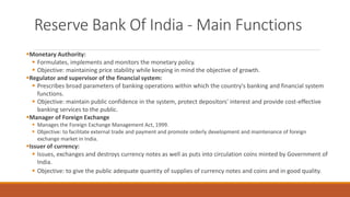 Reserve Bank Of India - Main Functions
▪Monetary Authority:
▪ Formulates, implements and monitors the monetary policy.
▪ Objective: maintaining price stability while keeping in mind the objective of growth.
▪Regulator and supervisor of the financial system:
▪ Prescribes broad parameters of banking operations within which the country's banking and financial system
functions.
▪ Objective: maintain public confidence in the system, protect depositors' interest and provide cost-effective
banking services to the public.
▪Manager of Foreign Exchange
▪ Manages the Foreign Exchange Management Act, 1999.
▪ Objective: to facilitate external trade and payment and promote orderly development and maintenance of foreign
exchange market in India.
▪Issuer of currency:
▪ Issues, exchanges and destroys currency notes as well as puts into circulation coins minted by Government of
India.
▪ Objective: to give the public adequate quantity of supplies of currency notes and coins and in good quality.
 