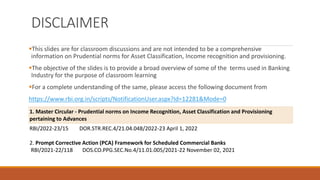 DISCLAIMER
▪This slides are for classroom discussions and are not intended to be a comprehensive
information on Prudential norms for Asset Classification, Income recognition and provisioning.
▪The objective of the slides is to provide a broad overview of some of the terms used in Banking
Industry for the purpose of classroom learning
▪For a complete understanding of the same, please access the following document from
https://www.rbi.org.in/scripts/NotificationUser.aspx?Id=12281&Mode=0
1. Master Circular - Prudential norms on Income Recognition, Asset Classification and Provisioning
pertaining to Advances
RBI/2022-23/15 DOR.STR.REC.4/21.04.048/2022-23 April 1, 2022
2. Prompt Corrective Action (PCA) Framework for Scheduled Commercial Banks
RBI/2021-22/118 DOS.CO.PPG.SEC.No.4/11.01.005/2021-22 November 02, 2021
 