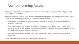 Non-performing Assets
▪‘Overdue’ - Any amount due to the bank under any credit facility is ‘overdue’ if it is not paid on the
due date fixed by the bank
▪An asset, including a leased asset, becomes non performing when it ceases to generate income for the
bank. A non performing asset (NPA) is a loan or an advance where;
▪ Interest and/ or instalment of principal remains overdue for a period of more than 90 days in
respect of a term loan,
▪ the account remains ‘out of order’ in respect of an Overdraft/Cash Credit (OD/CC). An account
should be treated as 'out of order' if the outstanding balance remains continuously in excess of the
sanctioned limit/drawing power for 90 days
▪ The bill remains overdue for a period of more than 90 days in the case of bills purchased and
discounted,
▪Asset Classification to be borrower-wise and not facility-wise
 