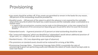 Provisioning
▪Loss assets should be written off. If loss assets are permitted to remain in the books for any reason,
100 percent of the outstanding should be provided for.
▪Doubtful assets - 100 percent of the extent to which the advance is not covered by the realisable
value of the security to which the bank has a valid recourse and the realisable value is estimated on a
realistic basis.
▪ In regard to the secured portion, provision may be made on the following basis, at the rates ranging from 25
percent to 100 percent of the secured portion depending upon the period for which the asset has remained
doubtful
▪Substandard assets - A general provision of 15 percent on total outstanding should be made
▪The ‘unsecured exposures’ which are identified as ‘substandard’ would attract additional provision of
10 per cent, i.e., a total of 25 per cent on the outstanding balance
▪Standard Assets – 5% ( vary depending upon type of advances)
▪The provisions on standard assets should not be reckoned for arriving at Net NPAs.
▪Provisioning Coverage Ratio - Provisioning Coverage Ratio (PCR) is essentially the ratio of
provisioning to gross non-performing assets and indicates the extent of funds a bank has kept aside to
cover loan losses
 