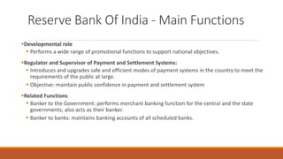 Reserve Bank Of India - Main Functions
▪Developmental role
▪ Performs a wide range of promotional functions to support national objectives.
▪Regulator and Supervisor of Payment and Settlement Systems:
▪ Introduces and upgrades safe and efficient modes of payment systems in the country to meet the
requirements of the public at large.
▪ Objective: maintain public confidence in payment and settlement system
▪Related Functions
▪ Banker to the Government: performs merchant banking function for the central and the state
governments; also acts as their banker.
▪ Banker to banks: maintains banking accounts of all scheduled banks.
 