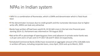 NPAs in Indian system
▪ NPA % is a combination of Numerator, which is GNPA and denominator which is Total Asset
base
▪If the denominator increases due to credit growth and the numerator decreases due to higher
write-offs, NPA% can look very attractive
▪Banks have written off bad loans worth Rs 14.56 lakh crore in the last nine financial years
starting 2014-15, Parliament was informed on 7th August 2023
▪Net write-off as percentage of opening gross loans and advances in private sector banks was
1.25 per cent and 1.57 per cent in FY 2017-18 and FY 2022-23 respectively,
▪Scheduled Commercial Banks (SCBs) have recovered an aggregate amount of Rs 2,04,668 crore
in written-off loans, including corporate loans, since April, 2014 and up to March, 2023
 