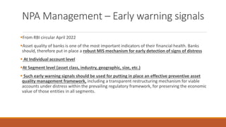 NPA Management – Early warning signals
▪From RBI circular April 2022
▪Asset quality of banks is one of the most important indicators of their financial health. Banks
should, therefore put in place a robust MIS mechanism for early detection of signs of distress
▪ At Individual account level
▪At Segment level (asset class, industry, geographic, size, etc.)
▪ Such early warning signals should be used for putting in place an effective preventive asset
quality management framework, including a transparent restructuring mechanism for viable
accounts under distress within the prevailing regulatory framework, for preserving the economic
value of those entities in all segments.
 
