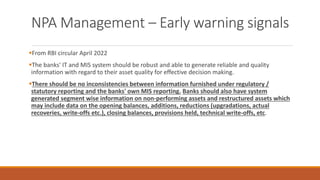 NPA Management – Early warning signals
▪From RBI circular April 2022
▪The banks' IT and MIS system should be robust and able to generate reliable and quality
information with regard to their asset quality for effective decision making.
▪There should be no inconsistencies between information furnished under regulatory /
statutory reporting and the banks' own MIS reporting. Banks should also have system
generated segment wise information on non-performing assets and restructured assets which
may include data on the opening balances, additions, reductions (upgradations, actual
recoveries, write-offs etc.), closing balances, provisions held, technical write-offs, etc.
 