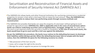 Securitisation and Reconstruction of Financial Assets and
Enforcement of Security Interest Act (SARFAESI Act )
▪The SARFAESI Act allows banks and other financial institutions for auctioning commercial or residential
properties to recover a loan when a borrower fails to repay the loan amount. Thus, the SARFAESI Act,
2002 enables banks to reduce their non-performing assets through recovery methods and
reconstruction
▪The SARFAESI Act provides that banks can seize the property of a borrower without going to court
except for agricultural land. SARFAESI Act, 2002 is applicable only in the cases of secured loans where
banks can enforce underlying securities such as hypothecation, mortgage, pledge etc. An order from
the court is not required unless the security is invalid or fraudulent. In the case of unsecured assets, the
bank would have to go to court and file a civil case against the defaulters.
▪As per the SARFAESI Act procedure, the banks issue notices to the defaulting borrowers to discharge
their liabilities within 60 days period. When the defaulting borrower fails to comply with the bank
notice, then the SARFAESI Act gives for the following recourse to a bank:
▪ Take possession of the loan security
▪ Lease, sell or assign the right to the security
▪ Manage the same or appoint any person to manage the same.
 