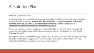 Resolution Plan
From RBI Circular April 2022
▪All lenders must put in place Board-approved policies for resolution of stressed assets, including
the timelines for resolution. Since default with any lender is a lagging indicator of financial
stress faced by the borrower, it is expected that the lenders initiate the process of
implementing a resolution plan (RP) even before a default.
▪In any case, once a borrower is reported to be in default by any of the lenders, lenders shall
undertake a prima facie review of the borrower account within thirty days from such default
(“Review Period”)
▪During this Review Period of thirty days, lenders may decide on the resolution strategy, including
the nature of the RP, the approach for implementation of the RP, etc. The lenders may also
choose to initiate legal proceedings for insolvency or recovery.
 