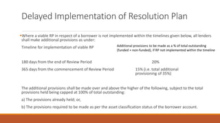 Delayed Implementation of Resolution Plan
▪Where a viable RP in respect of a borrower is not implemented within the timelines given below, all lenders
shall make additional provisions as under:
Timeline for implementation of viable RP
180 days from the end of Review Period 20%
365 days from the commencement of Review Period 15% (i.e. total additional
provisioning of 35%)
The additional provisions shall be made over and above the higher of the following, subject to the total
provisions held being capped at 100% of total outstanding:
a) The provisions already held; or,
b) The provisions required to be made as per the asset classification status of the borrower account.
Additional provisions to be made as a % of total outstanding
(funded + non-funded), if RP not implemented within the timeline
 