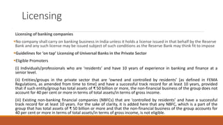 Licensing
Licensing of banking companies
▪No company shall carry on banking business in India unless it holds a license issued in that behalf by the Reserve
Bank and any such license may be issued subject of such conditions as the Reserve Bank may think fit to impose
▪Guidelines for ‘on tap’ Licensing of Universal Banks in the Private Sector
▪Eligible Promoters
(i) Individuals/professionals who are ‘residents’ and have 10 years of experience in banking and finance at a
senior level.
(ii) Entities/groups in the private sector that are ‘owned and controlled by residents’ [as defined in FEMA
Regulations, as amended from time to time] and have a successful track record for at least 10 years, provided
that if such entity/group has total assets of ₹ 50 billion or more, the non-financial business of the group does not
account for 40 per cent or more in terms of total assets/in terms of gross income.
(iii) Existing non-banking financial companies (NBFCs) that are ‘controlled by residents’ and have a successful
track record for at least 10 years. For the sake of clarity, it is added here that any NBFC, which is a part of the
group that has total assets of ₹ 50 billion or more and that the non-financial business of the group accounts for
40 per cent or more in terms of total assets/in terms of gross income, is not eligible.
 