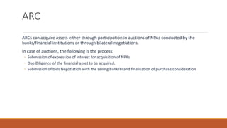 ARC
ARCs can acquire assets either through participation in auctions of NPAs conducted by the
banks/financial institutions or through bilateral negotiations.
In case of auctions, the following is the process:
◦ Submission of expression of interest for acquisition of NPAs
◦ Due Diligence of the financial asset to be acquired,
◦ Submission of bids Negotiation with the selling bank/FI and finalisation of purchase consideration
 