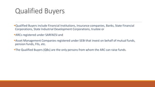 Qualified Buyers
▪Qualified Buyers include Financial Institutions, Insurance companies, Banks, State Financial
Corporations, State Industrial Development Corporations, trustee or
▪ARCs registered under SARFAESI and
▪Asset Management Companies registered under SEBI that invest on behalf of mutual funds,
pension funds, FIIs, etc.
▪The Qualified Buyers (QBs) are the only persons from whom the ARC can raise funds.
 