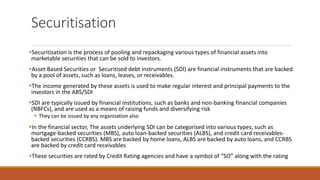 Securitisation
▪Securitisation is the process of pooling and repackaging various types of financial assets into
marketable securities that can be sold to investors.
▪Asset Based Securities or Securitised debt instruments (SDI) are financial instruments that are backed
by a pool of assets, such as loans, leases, or receivables.
▪The income generated by these assets is used to make regular interest and principal payments to the
investors in the ABS/SDI
▪SDI are typically issued by financial institutions, such as banks and non-banking financial companies
(NBFCs), and are used as a means of raising funds and diversifying risk
▪ They can be issued by any organization also
▪In the financial sector, The assets underlying SDI can be categorised into various types, such as
mortgage-backed securities (MBS), auto loan-backed securities (ALBS), and credit card receivables-
backed securities (CCRBS). MBS are backed by home loans, ALBS are backed by auto loans, and CCRBS
are backed by credit card receivables
▪These securities are rated by Credit Rating agencies and have a symbol of “SO” along with the rating
 