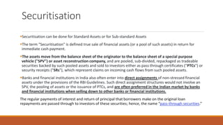 Securitisation
▪Securitisation can be done for Standard Assets or for Sub-standard Assets
▪The term “Securitisation" is defined true sale of financial assets (or a pool of such assets) in return for
immediate cash payment.
▪The assets move from the balance sheet of the originator to the balance sheet of a special purpose
vehicle ("SPV") or asset reconstruction company, and are pooled, sub-divided, repackaged as tradeable
securities backed by such pooled assets and sold to investors either as pass through certificates ("PTCs") or
security receipts ("SRs"), which represent claims on incoming cash flows from such pooled assets.
▪Banks and financial institutions in India also often enter into direct assignments of non-stressed financial
assets under the provisions of the RBI Guidelines. Such direct assignment structures would not involve an
SPV, the pooling of assets or the issuance of PTCs, and are often preferred in the Indian market by banks
and financial institutions when selling down to other banks or financial institutions.
The regular payments of interest and return of principal that borrowers make on the original loan
repayments are passed through to investors of these securities; hence, the name “pass-through securities.”
 