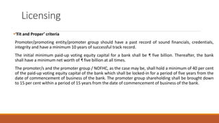 Licensing
▪‘Fit and Proper’ criteria
Promoter/promoting entity/promoter group should have a past record of sound financials, credentials,
integrity and have a minimum 10 years of successful track record.
The initial minimum paid-up voting equity capital for a bank shall be ₹ five billion. Thereafter, the bank
shall have a minimum net worth of ₹ five billion at all times.
The promoter/s and the promoter group / NOFHC, as the case may be, shall hold a minimum of 40 per cent
of the paid-up voting equity capital of the bank which shall be locked-in for a period of five years from the
date of commencement of business of the bank. The promoter group shareholding shall be brought down
to 15 per cent within a period of 15 years from the date of commencement of business of the bank.
 
