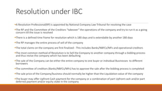 Resolution under IBC
▪A Resolution Professional(RP) is appointed by National Company Law Tribunal for resolving the case
▪The RP and the Committee of the Creditors “takeover” the operations of the company and try to run it as a going
concern till the issue is resolved
▪There is a defined time frame for resolution which is 180 days and is extendable by another 180 days
▪The RP manages the entire process of sell of the company
▪The total claims on the company are first finalized - This includes Banks/NBFCs/MFs and operational creditors
▪The most common method of Resolution is to Sell the Company to another company through a bidding process
and thus revive the company which has been defaulting
▪The sale of the Company can be either the entire company to one buyer or individual Businesses to different
borrowers
▪The committee of creditors (Banks/NBFCs/MFs) has to approve the sale after the bidding process is completed
▪The sale price of the Company/business should normally be higher than the Liquidation value of the company
▪The buyer may offer Upfront Cash payment for the company or a combination of part Upfront cash and/or part
deferred payment and/or equity stake in the company
 