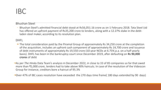 IBC
Bhushan Steel
◦ Bhushan Steel’s admitted financial debt stood at Rs56,051.16 crore as on 1 February 2018. Tata Steel Ltd
has offered an upfront payment of Rs35,200 crore to lenders, along with a 12.27% stake in the debt-
laden steel maker, according to its resolution plan.
DHFL
▪ The total consideration paid by the Piramal Group of approximately Rs 34,250 crore at the completion
of the acquisition, includes an upfront cash component of approximately Rs 14,700 crore and issuance
of debt instruments of approximately Rs 19,550 crore (10-year NCDs at 6.75% p.a. on a half-yearly
basis). DHFL has been in the bankruptcy court since December 2019, after defaulting on Rs 90,000
crores of debt
▪As per The Hindu Data Team’s analysis in December 2022, in close to 33 of 85 companies so far that owed
more than ₹1,000 crore, lenders had to take above 90% haircuts. In case of the resolution of the Videocon
Group for instance, creditors bore a haircut of 95.3%
▪Over 47% of IBC cases resolution have exceeded the 270 days time frame( 180 days extended by 90 days)
 