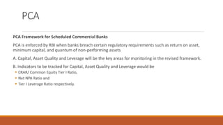 PCA
PCA Framework for Scheduled Commercial Banks
PCA is enforced by RBI when banks breach certain regulatory requirements such as return on asset,
minimum capital, and quantum of non-performing assets
A. Capital, Asset Quality and Leverage will be the key areas for monitoring in the revised framework.
B. Indicators to be tracked for Capital, Asset Quality and Leverage would be
▪ CRAR/ Common Equity Tier I Ratio,
▪ Net NPA Ratio and
▪ Tier I Leverage Ratio respectively.
 