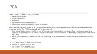 PCA
▪Banks under PCA face restrictions like
▪ dividend distribution,
▪ branch expansion,
▪ No lending
▪ and management compensation or
▪ may require promoters to infuse capital in the bank
Once a bank is placed under PCA, taking the bank out of PCA Framework and/or withdrawal of restrictions
imposed under the PCA Framework will be considered:
▪ if no breaches in risk thresholds in any of the parameters are observed as per four continuous quarterly
financial statements, one of which should be Audited Annual Financial Statement (subject to assessment by
RBI); and
▪ based on Supervisory comfort of the RBI, including an assessment on sustainability of profitability of the
bank
▪ UCO Bank on PCA from 2015 till 2021
▪ IOB on PCA from 2017 to 2021
▪ CBI on PCA from 2017 to 2022
 