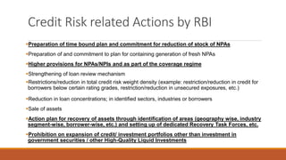Credit Risk related Actions by RBI
▪Preparation of time bound plan and commitment for reduction of stock of NPAs
▪Preparation of and commitment to plan for containing generation of fresh NPAs
▪Higher provisions for NPAs/NPIs and as part of the coverage regime
▪Strengthening of loan review mechanism
▪Restrictions/reduction in total credit risk weight density (example: restriction/reduction in credit for
borrowers below certain rating grades, restriction/reduction in unsecured exposures, etc.)
▪Reduction in loan concentrations; in identified sectors, industries or borrowers
▪Sale of assets
▪Action plan for recovery of assets through identification of areas (geography wise, industry
segment-wise, borrower-wise, etc.) and setting up of dedicated Recovery Task Forces, etc.
▪Prohibition on expansion of credit/ investment portfolios other than investment in
government securities / other High-Quality Liquid Investments
 