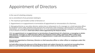 Appointment of Directors
In the case of a banking company-
(a) no amendment of any provision relating to
1. The maximum permissible number of directors or
2. Appointment or re-appointment or termination of appointment or remuneration of a chairman,
3. Managing director or any other director, whole-time or otherwise] or of a manager or a chief executive officer
by whatever name called, whether that provision be contained in the company's memorandum or articles of
association, or in an agreement entered into by it, or in any resolution passed by the company in general meeting
or by its Board of directors shall have effect unless approved by the Reserve Bank;
4[(b) no appointment or re-appointment or termination of appointment of a chairman, a managing or whole-
time director, manager or chief executive officer by whatever name called, shall have effect unless such
appointment, re-appointment or termination of appointment is made with the previous approval of the
Reserve Bank
Any person appointed as Chairman, Director or chief executive officer or other officer or employee under this
section shall, -
(a) hold office during the pleasure of the Reserve Bank and subject thereto for a period not exceeding three
years or such further periods not exceeding three years at a time as the Reserve Bank may specify;
 