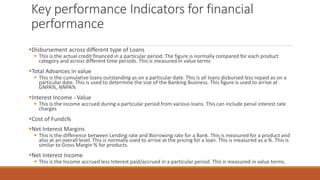 Key performance Indicators for financial
performance
▪Disbursement across different type of Loans
▪ This is the actual credit financed in a particular period. The figure is normally compared for each product
category and across different time periods. This is measured in value terms
▪Total Advances in value
▪ This is the cumulative loans outstanding as on a particular date. This is all loans disbursed less repaid as on a
particular date. This is used to determine the size of the Banking Business. This figure is used to arrive at
GNPA%, NNPA%
▪Interest Income - Value
▪ This is the income accrued during a particular period from various loans. This can include penal interest rate
charges
▪Cost of Funds%
▪Net Interest Margins
▪ This is the difference between Lending rate and Borrowing rate for a Bank. This is measured for a product and
also at an overall level. This is normally used to arrive at the pricing for a loan. This is measured as a %. This is
similar to Gross Margin % for products.
▪Net Interest Income
▪ This is the Income accrued less Interest paid/accrued in a particular period. This is measured in value terms.
 