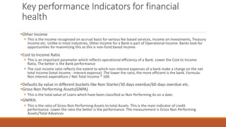 Key performance Indicators for financial
health
▪Other Income
▪ This is the Income recognized on accrual basis for various fee based services, Income on Investments, Treasury
Income etc. Unlike in most Industries, Other Income for a Bank is part of Operational Income. Banks look for
opportunities for maximizing this as this is non-fund based income.
▪Cost to Income Ratio
▪ This is an important parameter which reflects operational efficiency of a Bank. Lower the Cost to Income
Ratio, The better is the Bank performance
▪ The cost income ratio reflects the extent to which non-interest expenses of a bank make a charge on the net
total income (total income - interest expense). The lower the ratio, the more efficient is the bank. Formula:
Non interest expenditure / Net Total Income * 100.
▪Defaults by value in different buckets like Non Starter/30 days overdue/60 days overdue etc.
▪Gross Non Performing Assets(GNPA)
▪ This is the total value of Loans which have been classified as Non Performing As on a date.
▪GNPA%
▪ This is the ratio of Gross Non Performing Assets to total Assets. This is the main indicator of credit
performance. Lower the ratio the better is the performance. The measurement is Gross Non Performing
Assets/Total Advances
 