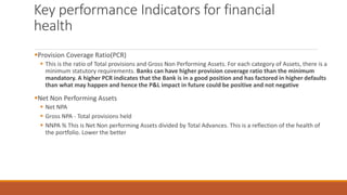 Key performance Indicators for financial
health
▪Provision Coverage Ratio(PCR)
▪ This is the ratio of Total provisions and Gross Non Performing Assets. For each category of Assets, there is a
minimum statutory requirements. Banks can have higher provision coverage ratio than the minimum
mandatory. A higher PCR indicates that the Bank is in a good position and has factored in higher defaults
than what may happen and hence the P&L impact in future could be positive and not negative
▪Net Non Performing Assets
▪ Net NPA
▪ Gross NPA - Total provisions held
▪ NNPA % This is Net Non performing Assets divided by Total Advances. This is a reflection of the health of
the portfolio. Lower the better
 