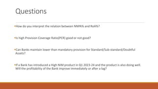 Questions
▪How do you interpret the relation between NNPA% and RoA%?
▪Is high Provision Coverage Ratio(PCR) good or not good?
▪Can Banks maintain lower than mandatory provision for Standard/Sub-standard/Doubtful
Assets?
▪If a Bank has introduced a High NIM product in Q1 2023-24 and the product is also doing well.
Will the profitability of the Bank improve immediately or after a lag?
 