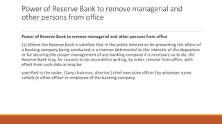 Power of Reserve Bank to remove managerial and
other persons from office
Power of Reserve Bank to remove managerial and other persons from office
(1) Where the Reserve Bank is satisfied that in the public interest or for preventing the affairs of
a banking company being conducted in a manner detrimental to the interests of the depositors
or for securing the proper management of any banking company it is necessary so to do, the
Reserve Bank may, for reasons to be recorded in writing, by order, remove from office, with
effect from such date as may be
specified in the order, 1[any chairman, director,] chief executive officer (by whatever name
called) or other officer or employee of the banking company.
 